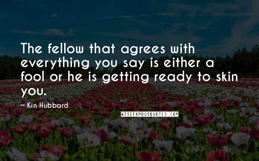 Kin Hubbard Quotes: The fellow that agrees with everything you say is either a fool or he is getting ready to skin you.