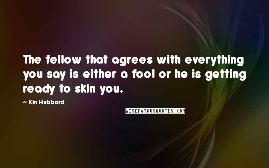 Kin Hubbard Quotes: The fellow that agrees with everything you say is either a fool or he is getting ready to skin you.