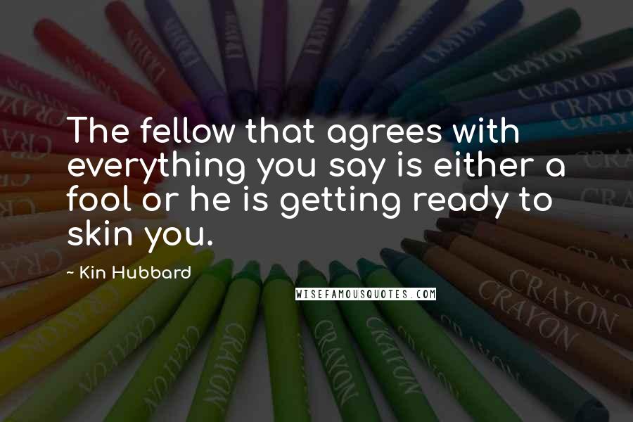 Kin Hubbard Quotes: The fellow that agrees with everything you say is either a fool or he is getting ready to skin you.