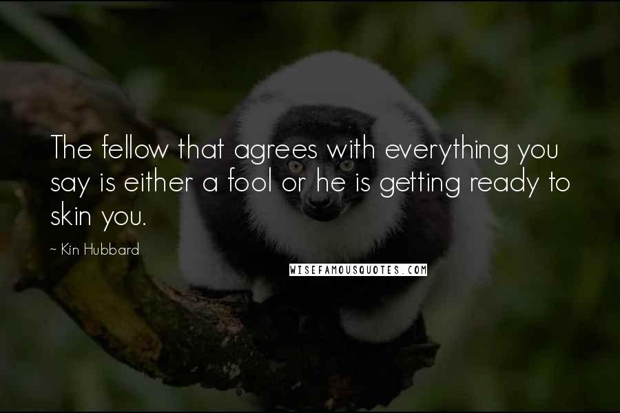 Kin Hubbard Quotes: The fellow that agrees with everything you say is either a fool or he is getting ready to skin you.