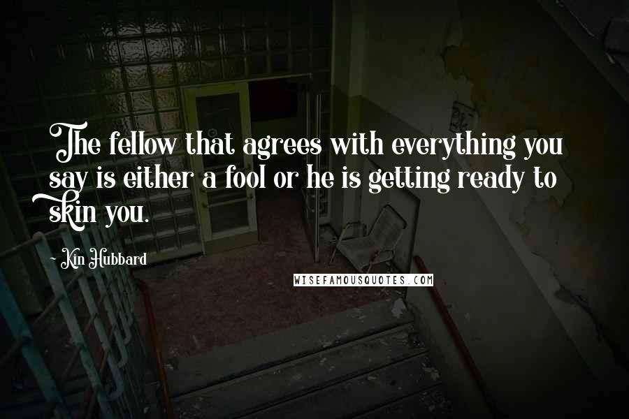 Kin Hubbard Quotes: The fellow that agrees with everything you say is either a fool or he is getting ready to skin you.