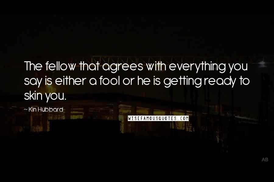 Kin Hubbard Quotes: The fellow that agrees with everything you say is either a fool or he is getting ready to skin you.