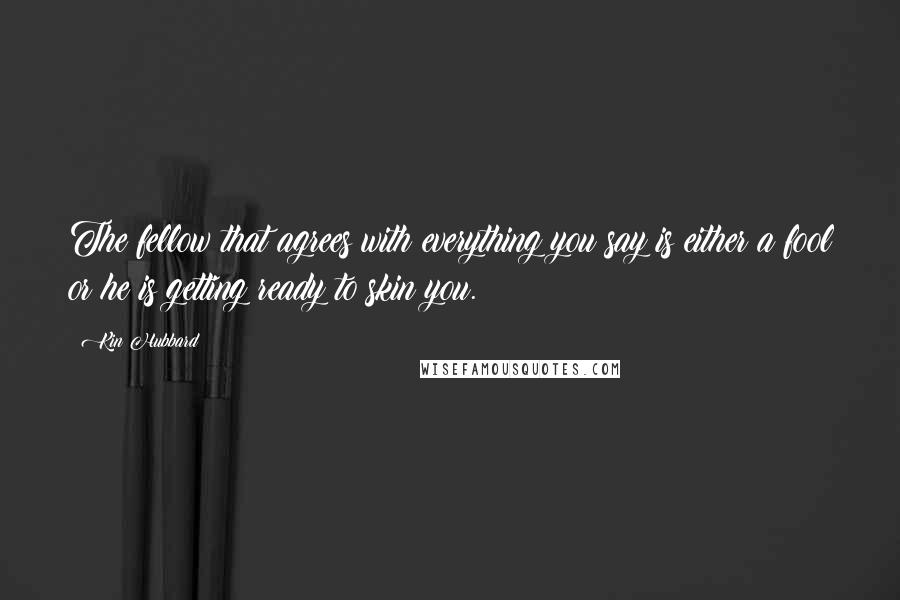 Kin Hubbard Quotes: The fellow that agrees with everything you say is either a fool or he is getting ready to skin you.