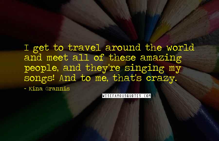 Kina Grannis Quotes: I get to travel around the world and meet all of these amazing people, and they're singing my songs! And to me, that's crazy.