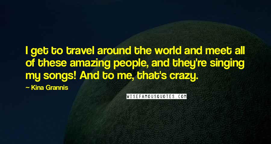 Kina Grannis Quotes: I get to travel around the world and meet all of these amazing people, and they're singing my songs! And to me, that's crazy.