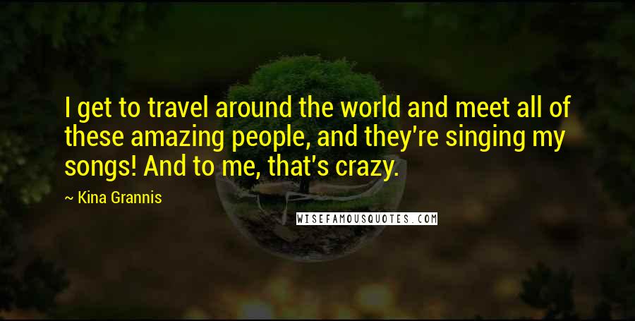 Kina Grannis Quotes: I get to travel around the world and meet all of these amazing people, and they're singing my songs! And to me, that's crazy.