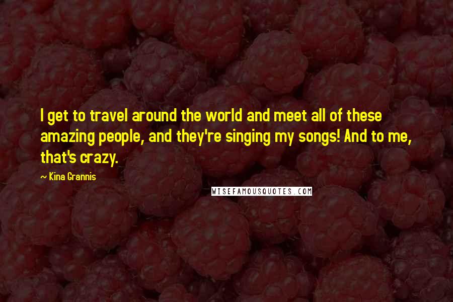 Kina Grannis Quotes: I get to travel around the world and meet all of these amazing people, and they're singing my songs! And to me, that's crazy.