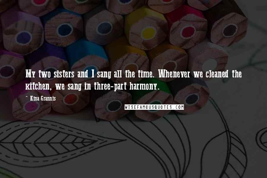 Kina Grannis Quotes: My two sisters and I sang all the time. Whenever we cleaned the kitchen, we sang in three-part harmony.