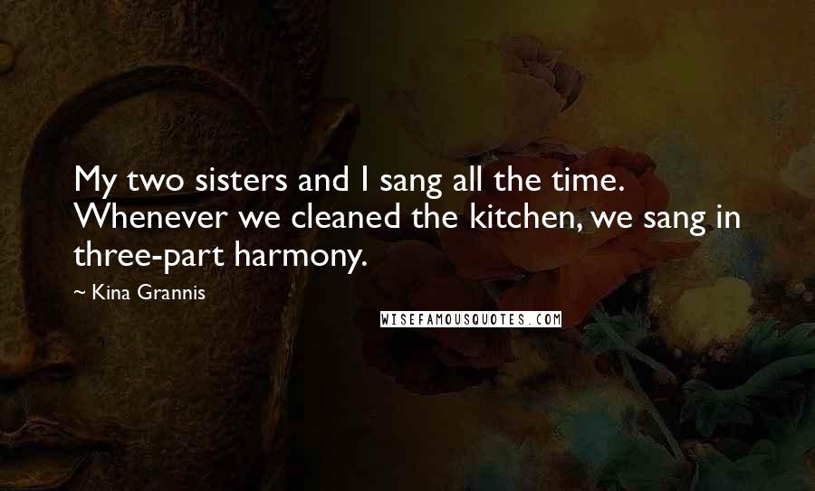 Kina Grannis Quotes: My two sisters and I sang all the time. Whenever we cleaned the kitchen, we sang in three-part harmony.