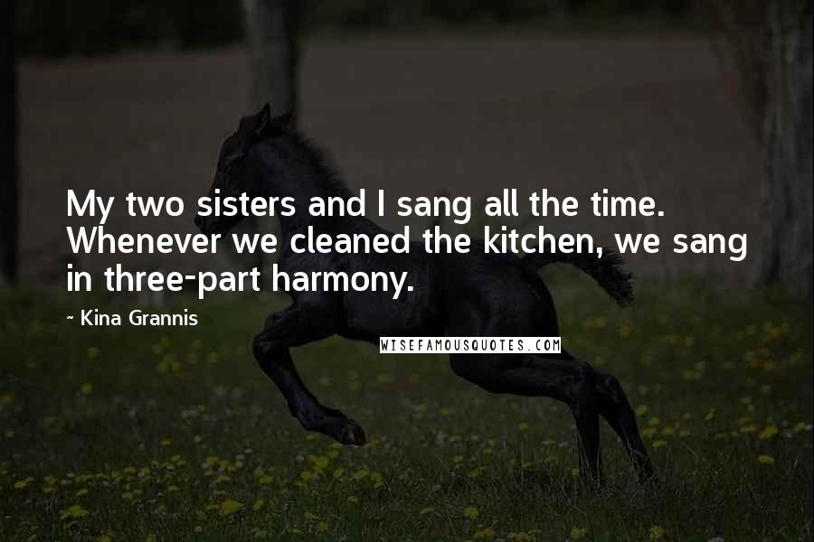 Kina Grannis Quotes: My two sisters and I sang all the time. Whenever we cleaned the kitchen, we sang in three-part harmony.