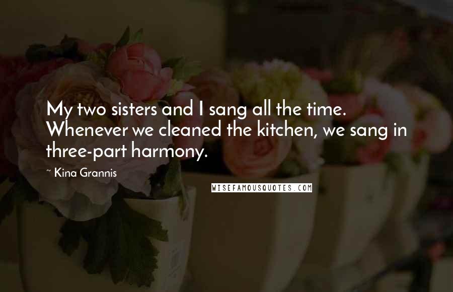 Kina Grannis Quotes: My two sisters and I sang all the time. Whenever we cleaned the kitchen, we sang in three-part harmony.