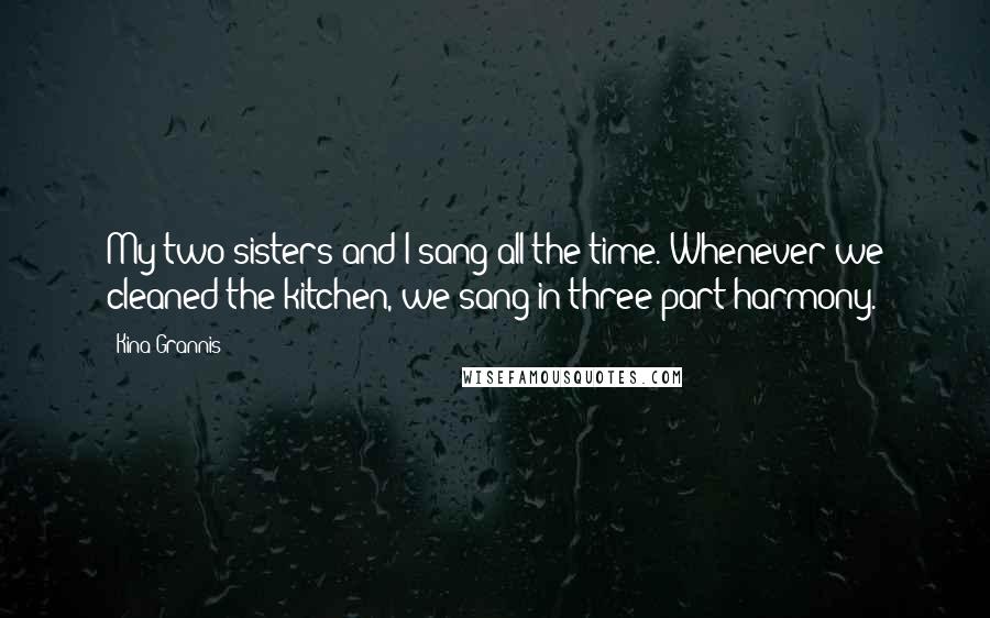 Kina Grannis Quotes: My two sisters and I sang all the time. Whenever we cleaned the kitchen, we sang in three-part harmony.