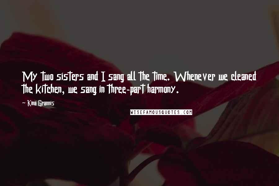 Kina Grannis Quotes: My two sisters and I sang all the time. Whenever we cleaned the kitchen, we sang in three-part harmony.