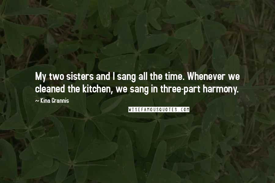 Kina Grannis Quotes: My two sisters and I sang all the time. Whenever we cleaned the kitchen, we sang in three-part harmony.