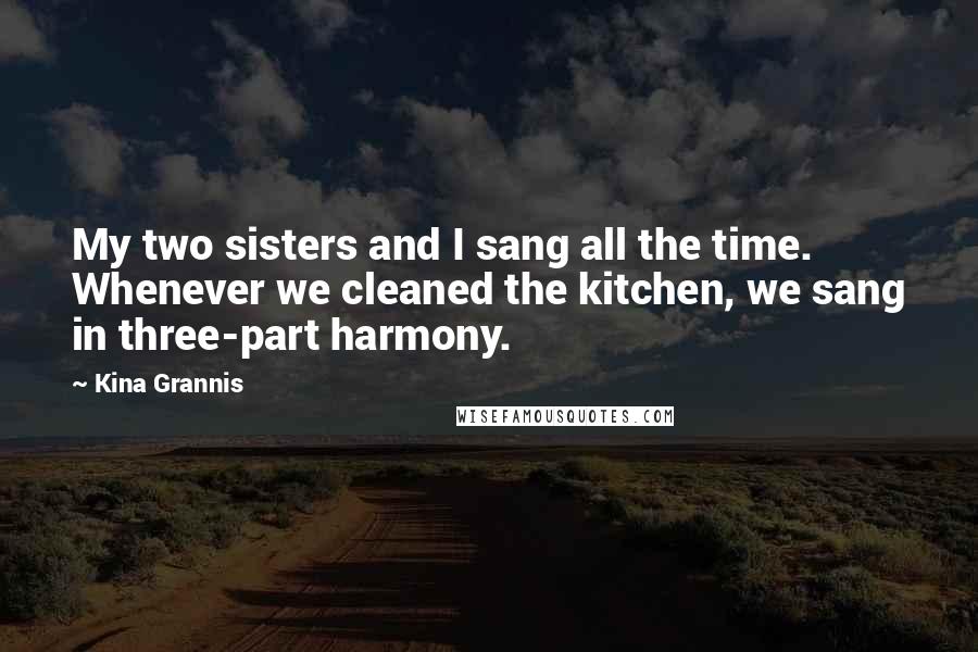 Kina Grannis Quotes: My two sisters and I sang all the time. Whenever we cleaned the kitchen, we sang in three-part harmony.