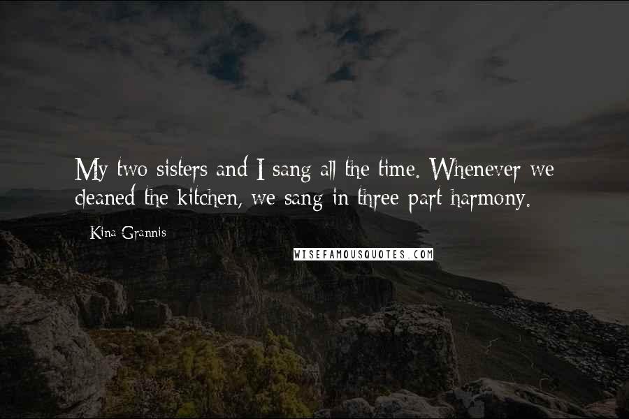 Kina Grannis Quotes: My two sisters and I sang all the time. Whenever we cleaned the kitchen, we sang in three-part harmony.