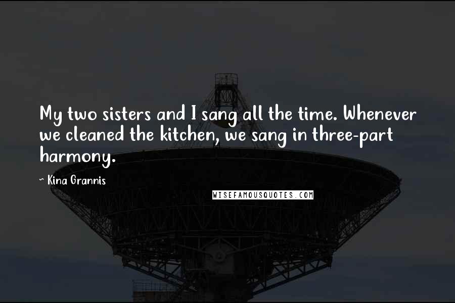 Kina Grannis Quotes: My two sisters and I sang all the time. Whenever we cleaned the kitchen, we sang in three-part harmony.