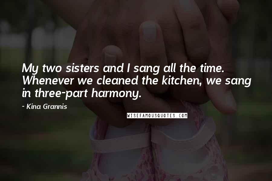 Kina Grannis Quotes: My two sisters and I sang all the time. Whenever we cleaned the kitchen, we sang in three-part harmony.