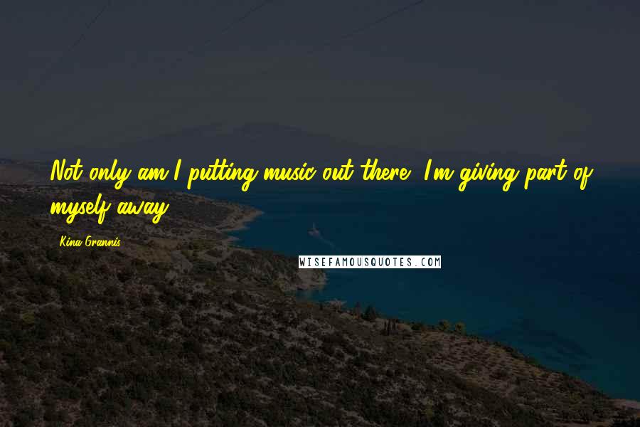 Kina Grannis Quotes: Not only am I putting music out there, I'm giving part of myself away.