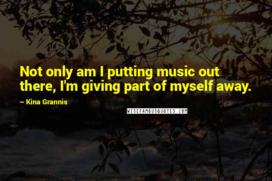 Kina Grannis Quotes: Not only am I putting music out there, I'm giving part of myself away.