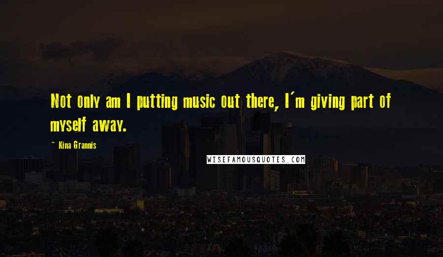 Kina Grannis Quotes: Not only am I putting music out there, I'm giving part of myself away.