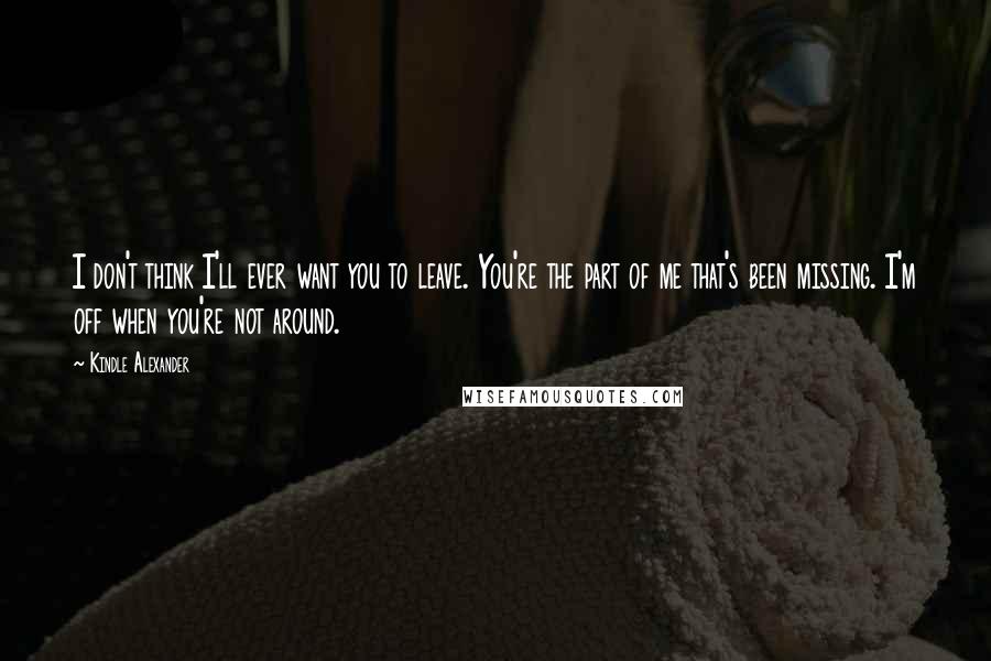 Kindle Alexander Quotes: I don't think I'll ever want you to leave. You're the part of me that's been missing. I'm off when you're not around.