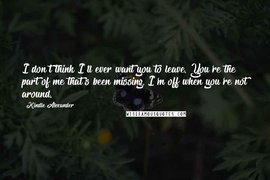 Kindle Alexander Quotes: I don't think I'll ever want you to leave. You're the part of me that's been missing. I'm off when you're not around.