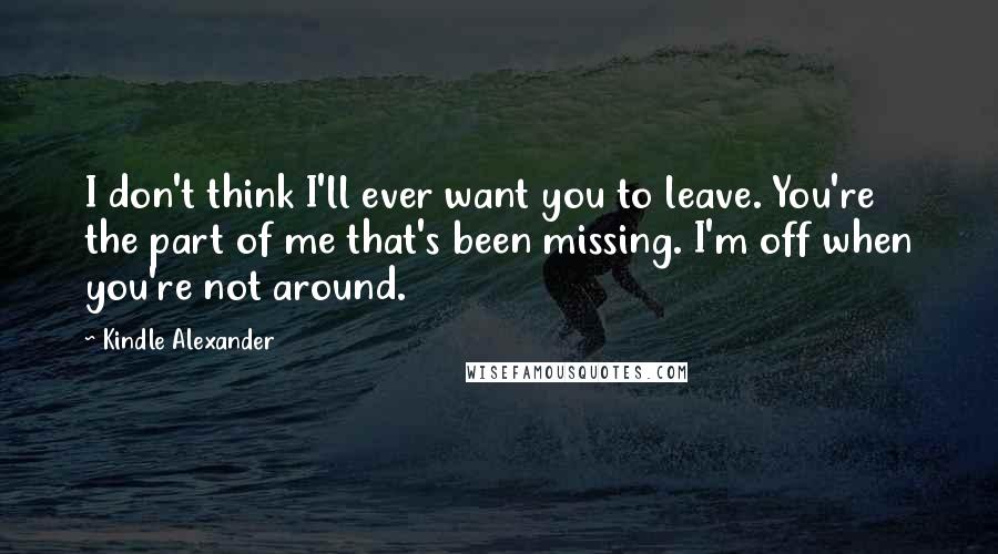 Kindle Alexander Quotes: I don't think I'll ever want you to leave. You're the part of me that's been missing. I'm off when you're not around.