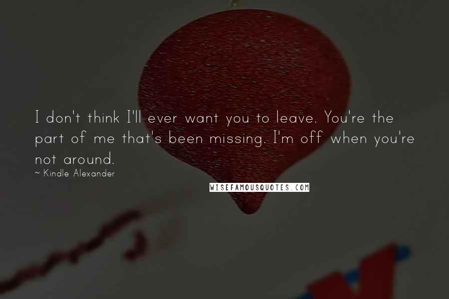 Kindle Alexander Quotes: I don't think I'll ever want you to leave. You're the part of me that's been missing. I'm off when you're not around.