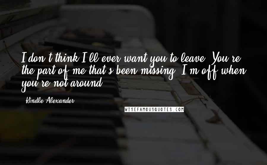 Kindle Alexander Quotes: I don't think I'll ever want you to leave. You're the part of me that's been missing. I'm off when you're not around.