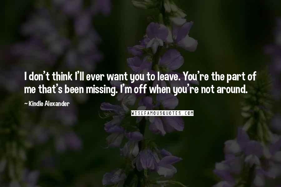 Kindle Alexander Quotes: I don't think I'll ever want you to leave. You're the part of me that's been missing. I'm off when you're not around.