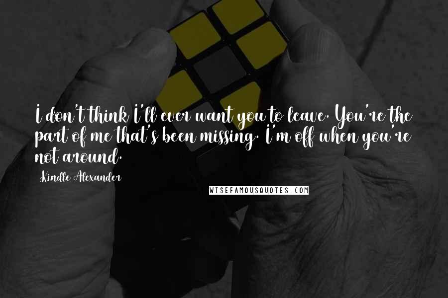 Kindle Alexander Quotes: I don't think I'll ever want you to leave. You're the part of me that's been missing. I'm off when you're not around.