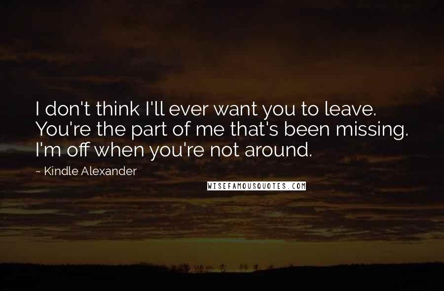 Kindle Alexander Quotes: I don't think I'll ever want you to leave. You're the part of me that's been missing. I'm off when you're not around.