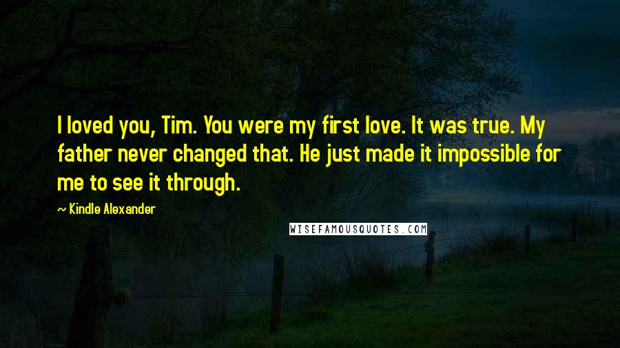 Kindle Alexander Quotes: I loved you, Tim. You were my first love. It was true. My father never changed that. He just made it impossible for me to see it through.