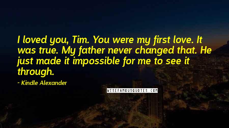 Kindle Alexander Quotes: I loved you, Tim. You were my first love. It was true. My father never changed that. He just made it impossible for me to see it through.