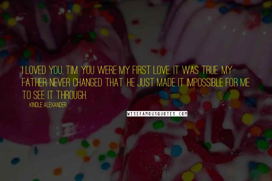 Kindle Alexander Quotes: I loved you, Tim. You were my first love. It was true. My father never changed that. He just made it impossible for me to see it through.