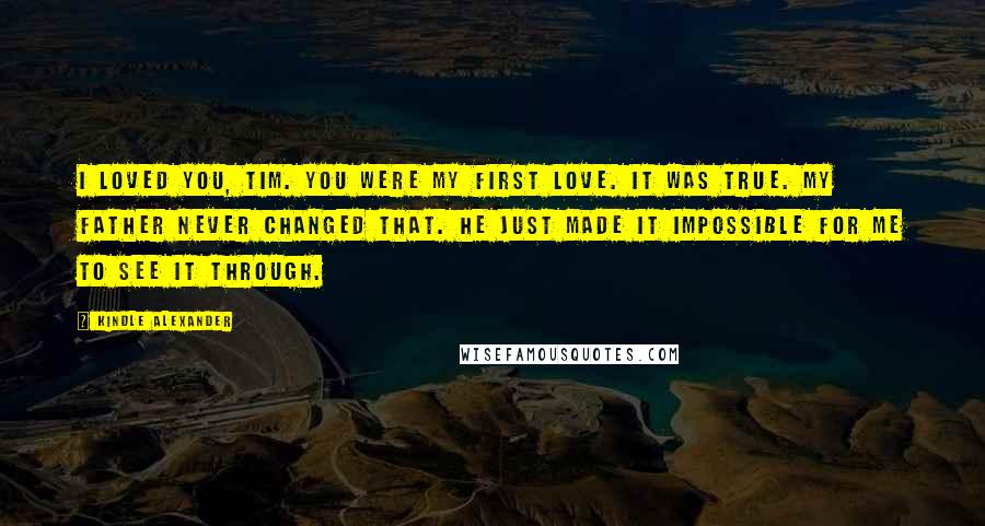 Kindle Alexander Quotes: I loved you, Tim. You were my first love. It was true. My father never changed that. He just made it impossible for me to see it through.