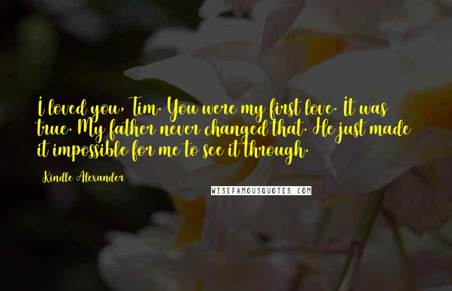 Kindle Alexander Quotes: I loved you, Tim. You were my first love. It was true. My father never changed that. He just made it impossible for me to see it through.