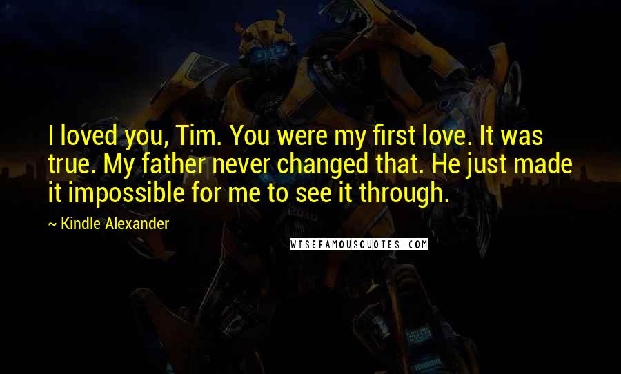 Kindle Alexander Quotes: I loved you, Tim. You were my first love. It was true. My father never changed that. He just made it impossible for me to see it through.
