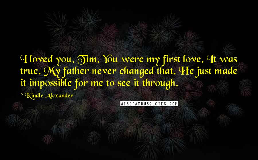 Kindle Alexander Quotes: I loved you, Tim. You were my first love. It was true. My father never changed that. He just made it impossible for me to see it through.