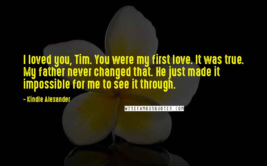 Kindle Alexander Quotes: I loved you, Tim. You were my first love. It was true. My father never changed that. He just made it impossible for me to see it through.