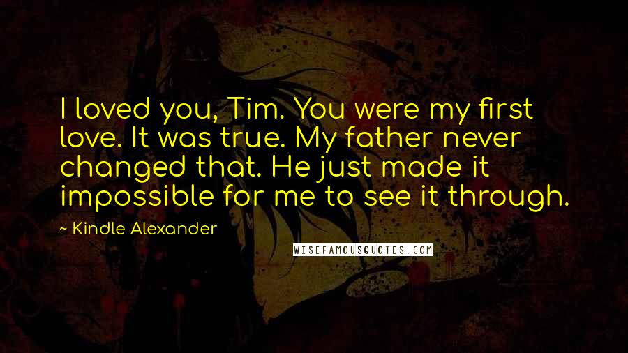 Kindle Alexander Quotes: I loved you, Tim. You were my first love. It was true. My father never changed that. He just made it impossible for me to see it through.