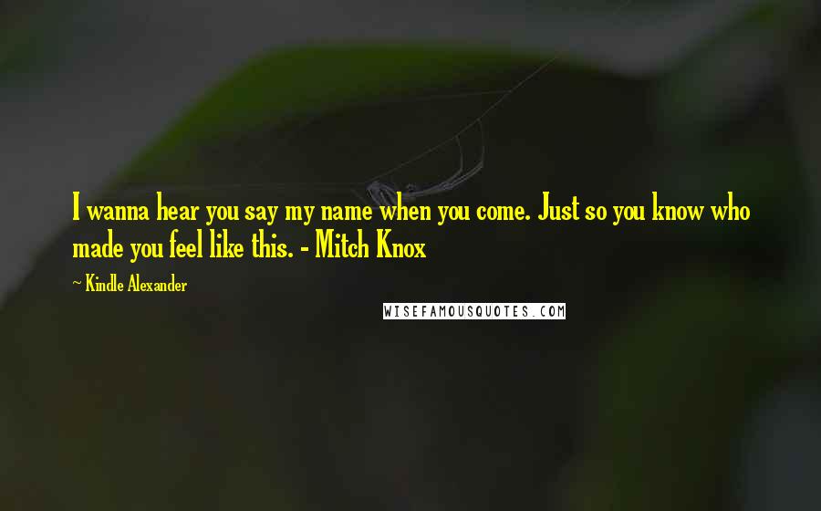 Kindle Alexander Quotes: I wanna hear you say my name when you come. Just so you know who made you feel like this. - Mitch Knox