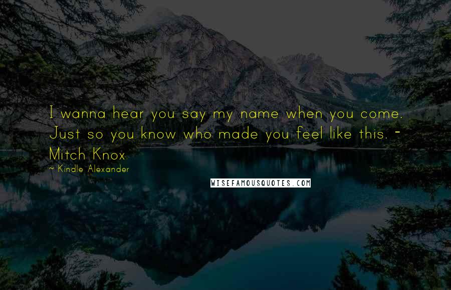 Kindle Alexander Quotes: I wanna hear you say my name when you come. Just so you know who made you feel like this. - Mitch Knox