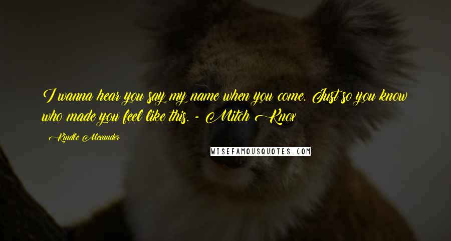 Kindle Alexander Quotes: I wanna hear you say my name when you come. Just so you know who made you feel like this. - Mitch Knox