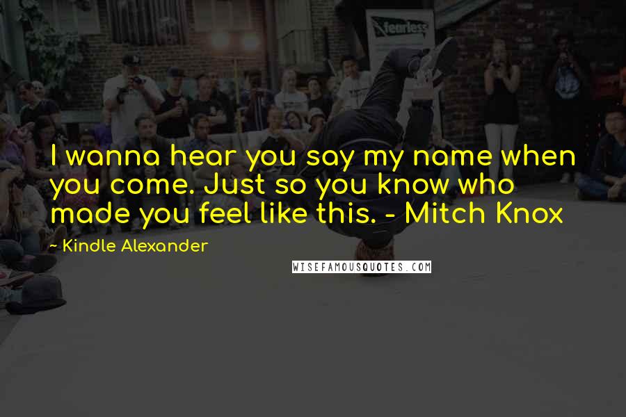 Kindle Alexander Quotes: I wanna hear you say my name when you come. Just so you know who made you feel like this. - Mitch Knox