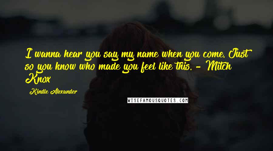 Kindle Alexander Quotes: I wanna hear you say my name when you come. Just so you know who made you feel like this. - Mitch Knox