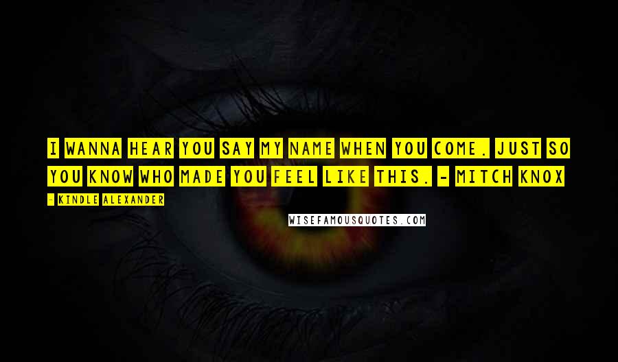 Kindle Alexander Quotes: I wanna hear you say my name when you come. Just so you know who made you feel like this. - Mitch Knox