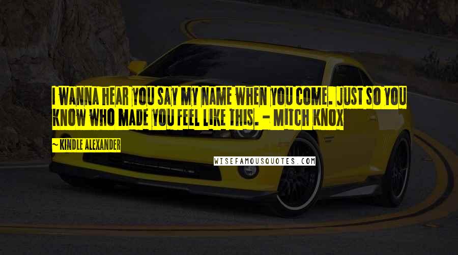 Kindle Alexander Quotes: I wanna hear you say my name when you come. Just so you know who made you feel like this. - Mitch Knox