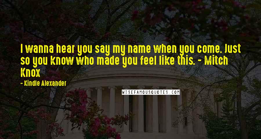 Kindle Alexander Quotes: I wanna hear you say my name when you come. Just so you know who made you feel like this. - Mitch Knox